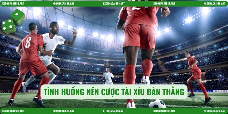 Tình huống nên cược tài xỉu bàn thắng